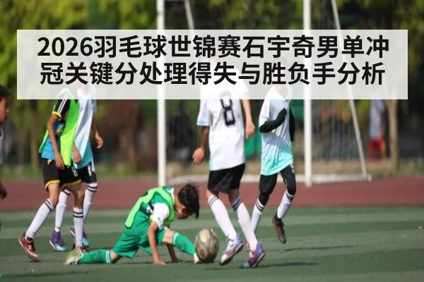 2026羽毛球世锦赛石宇奇男单冲冠关键分处理得失与胜负手分析