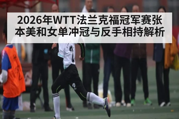 2026年WTT法兰克福冠军赛张本美和女单冲冠与反手相持解析
